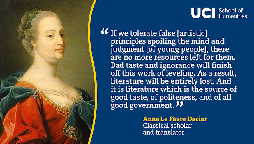 A quote from Anne Dacier: "If we tolerate false [artistic] principles spoiling the mind and judgment [of young people], there are no more resources left for them. Bad taste and ignorance will finish off this work of leveling. As a result, literature will be entirely lost. And it is literature which is the source of good taste, of politeness, and of all good government."