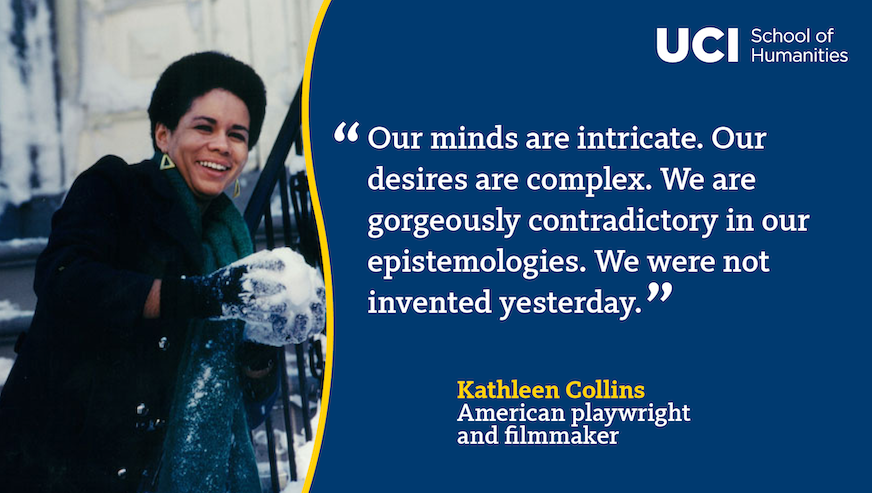 A quote from Kathleen Collins: "Our minds are intricate. Our desires are complex. We are gorgeously contradictory in our epistemologies. We were not invented yesterday."