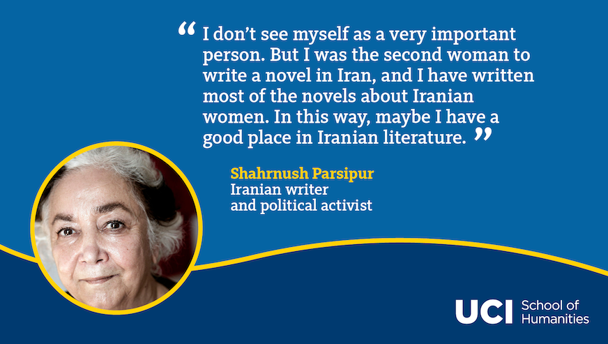 A quote from Shahrnush Parsipur: "I don’t see myself as a very important person. But I was the second woman to write a novel in Iran, and I have written most of the novels about Iranian women. In this way, maybe I have a good place in Iranian literature."