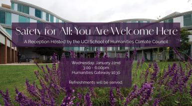 In the background is a picture of the Humanities Gateway building - a glass building with purple flowers in the forefront. On top of that background is to purple text boxes that read "Safety for All: You are welcome here. A reception hosted by the UCI School of Humanities Climate Council. Wednesday January 22nd, 3-6pm, Humanities Gateway 1030. Refreshments will be provided"