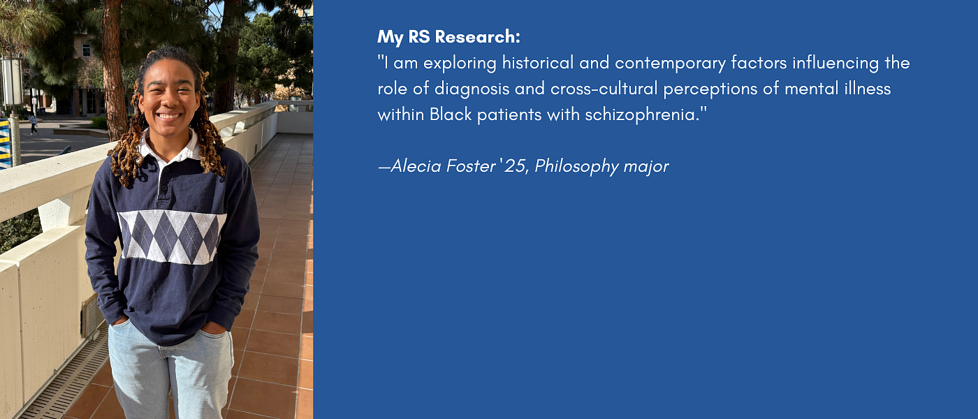 My RS Research: "I am exploring historical and contemporary factors influencing the role of diagnosis and cross-cultural perceptions of mental illness within Black patients with schizophrenia."   —Alecia Foster '25, Philosophy major