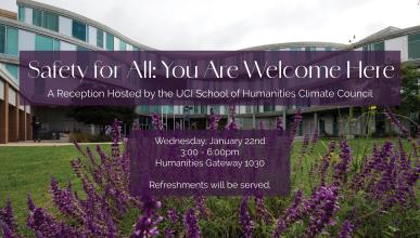 In the background is a picture of the Humanities Gateway building - a glass building with purple flowers in the forefront. On top of that background is to purple text boxes that read "Safety for All: You are welcome here. A reception hosted by the UCI School of Humanities Climate Council. Wednesday January 22nd, 3-6pm, Humanities Gateway 1030. Refreshments will be provided"