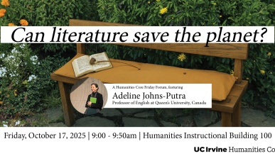 Photo of a bench with a book on it in front of some floral bushes. Black text with white background reads “Can literature save the planet?”. There is a photo of a smiling woman holding a book with text next to it reading “Adeline Johns-Putra, Professor of English at Queen’s University, Canada”. Below the image, text reads “Friday, October 17, 2025 | 9:00 - 9:50am | Humanities Instructional Building 100”.  In the bottom left corner is a logo - black text reading “UC Irvine Humanities Core”